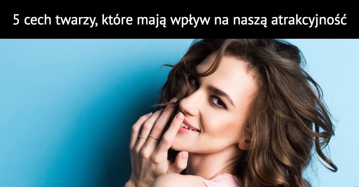 5 cech twarzy, które mają wpływ na naszą atrakcyjność