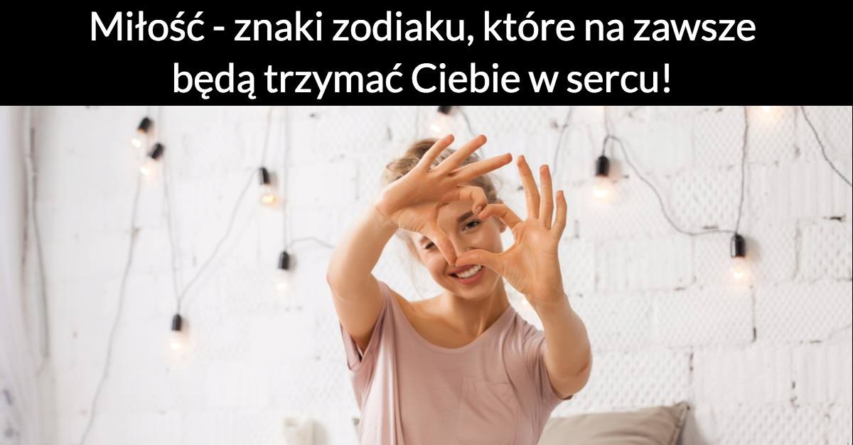 Miłość – znaki zodiaku, które na zawsze będą trzymać Ciebie w sercu!