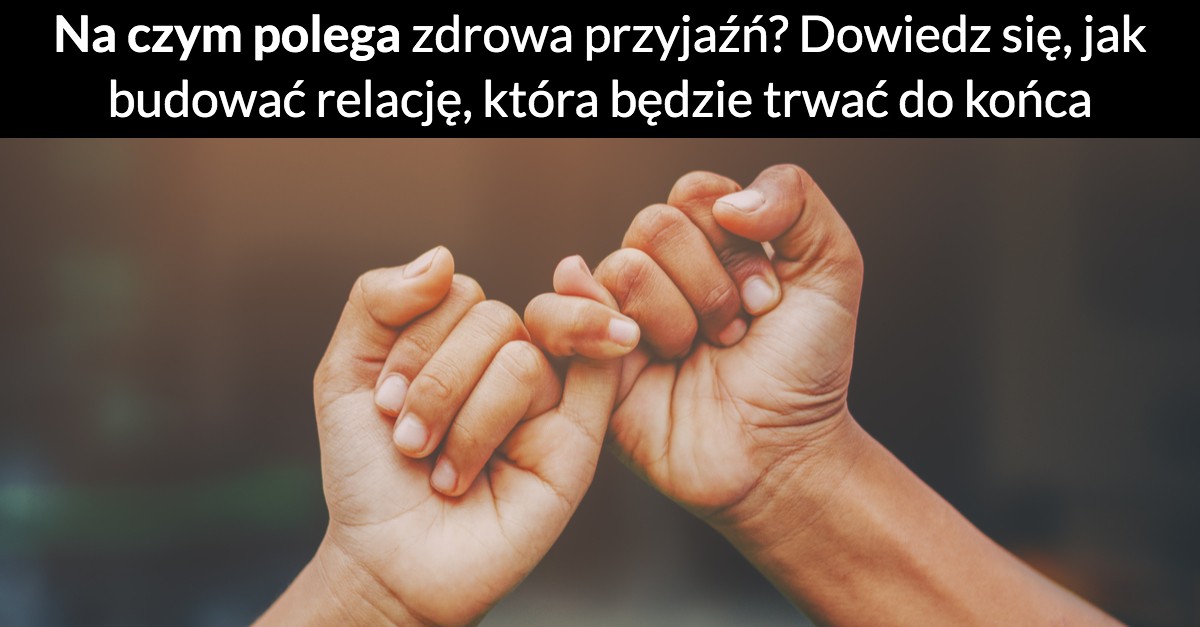 Na czym polega zdrowa przyjaźń? Dowiedz się, jak budować relację, która będzie trwać do końca