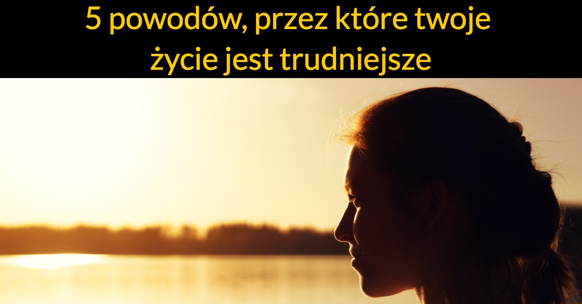 5 powodów, przez które twoje życie jest trudniejsze