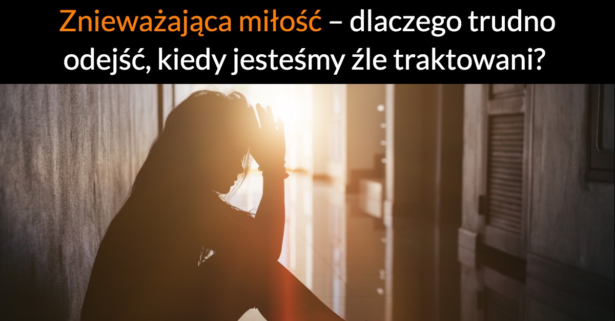 Znieważająca miłość – dlaczego trudno odejść, kiedy jesteśmy źle traktowani?