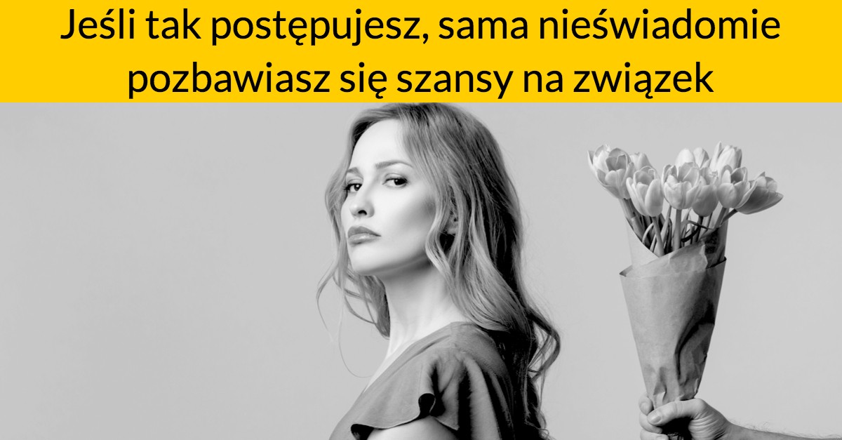 Jeśli tak postępujesz, sama nieświadomie pozbawiasz się szansy na związek
