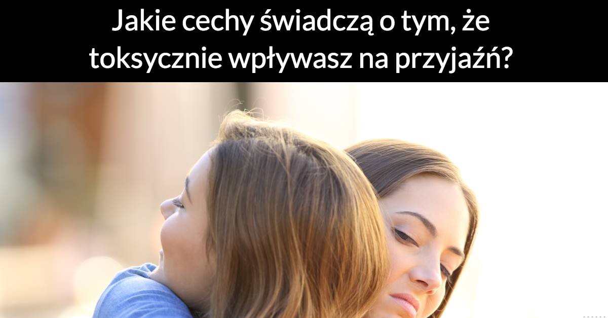 Jakie cechy świadczą o tym, że toksycznie wpływasz na przyjaźń?